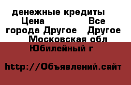 денежные кредиты! › Цена ­ 500 000 - Все города Другое » Другое   . Московская обл.,Юбилейный г.